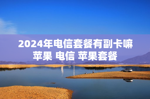 2024年电信套餐有副卡嘛苹果 电信 苹果套餐