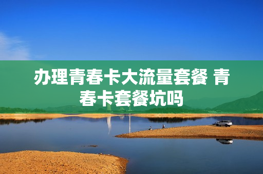 办理青春卡大流量套餐 青春卡套餐坑吗