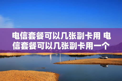 电信套餐可以几张副卡用 电信套餐可以几张副卡用一个号码