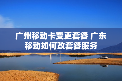 广州移动卡变更套餐 广东移动如何改套餐服务