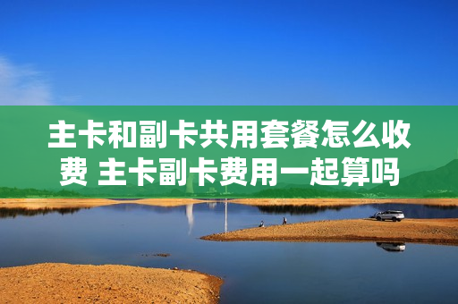 主卡和副卡共用套餐怎么收费 主卡副卡费用一起算吗
