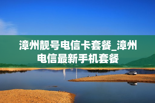 漳州靓号电信卡套餐_漳州电信最新手机套餐