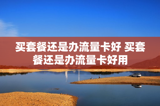 买套餐还是办流量卡好 买套餐还是办流量卡好用