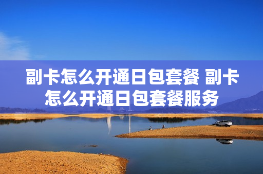 副卡怎么开通日包套餐 副卡怎么开通日包套餐服务