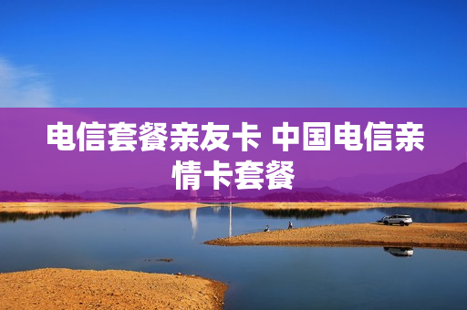 电信套餐亲友卡 中国电信亲情卡套餐