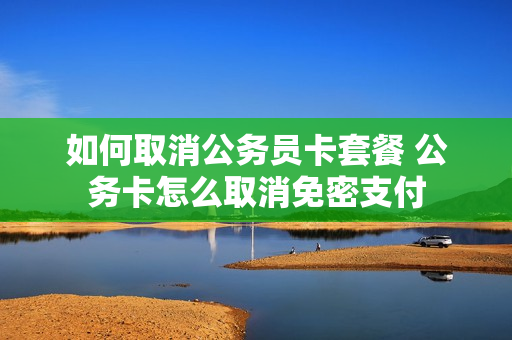 如何取消公务员卡套餐 公务卡怎么取消免密支付