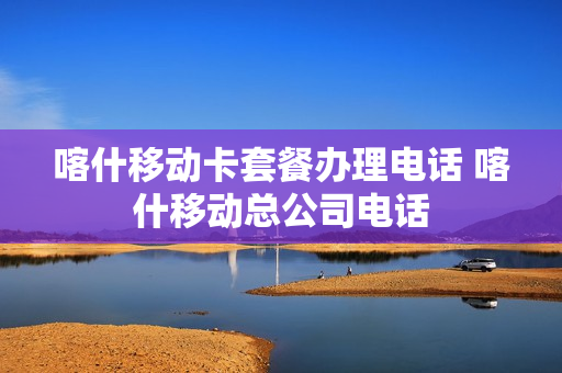 喀什移动卡套餐办理电话 喀什移动总公司电话