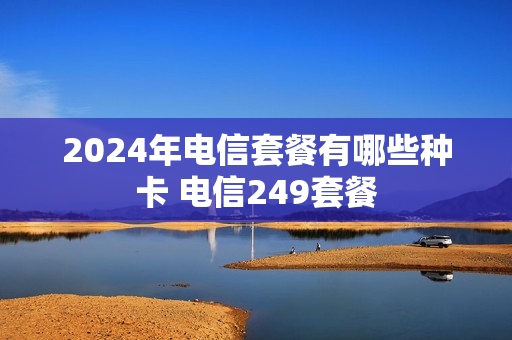2024年电信套餐有哪些种卡 电信249套餐