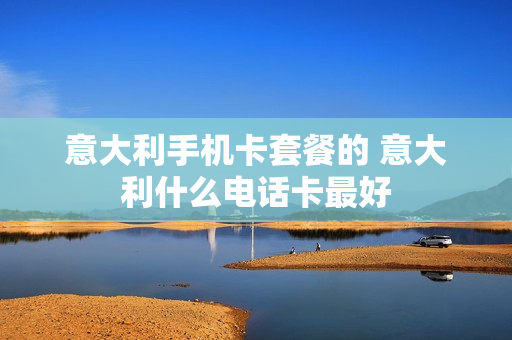 意大利手机卡套餐的 意大利什么电话卡最好