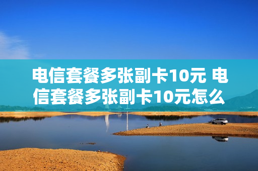 电信套餐多张副卡10元 电信套餐多张副卡10元怎么办