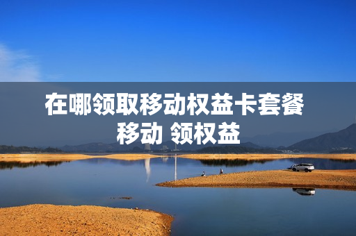 在哪领取移动权益卡套餐 移动 领权益