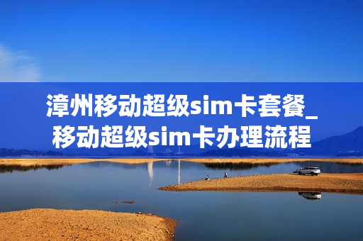 漳州移动超级sim卡套餐_移动超级sim卡办理流程