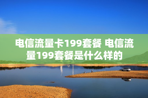 电信流量卡199套餐 电信流量199套餐是什么样的