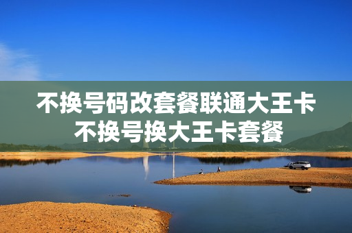 不换号码改套餐联通大王卡 不换号换大王卡套餐