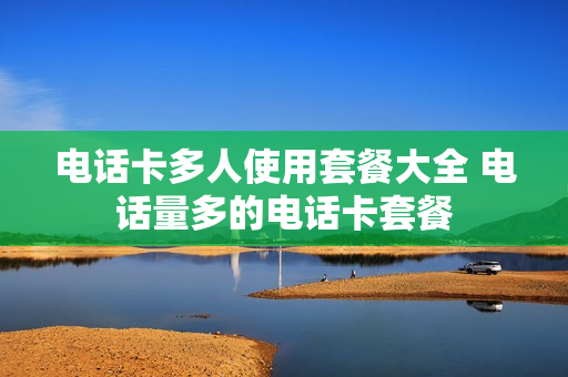电话卡多人使用套餐大全 电话量多的电话卡套餐