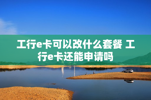 工行e卡可以改什么套餐 工行e卡还能申请吗