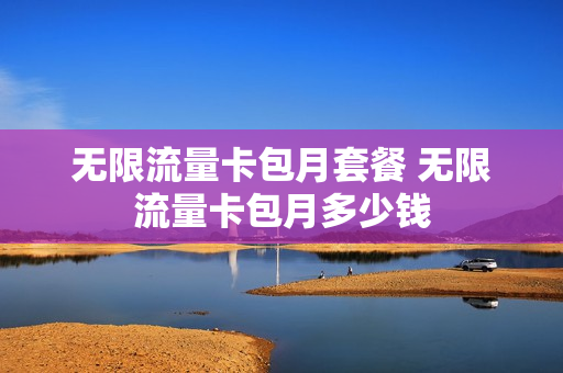 无限流量卡包月套餐 无限流量卡包月多少钱