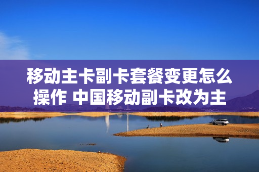 移动主卡副卡套餐变更怎么操作 中国移动副卡改为主卡
