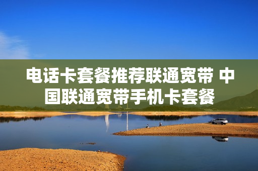 电话卡套餐推荐联通宽带 中国联通宽带手机卡套餐