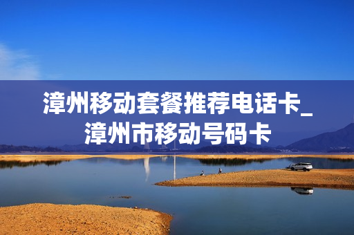 漳州移动套餐推荐电话卡_漳州市移动号码卡