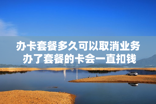 办卡套餐多久可以取消业务 办了套餐的卡会一直扣钱吗