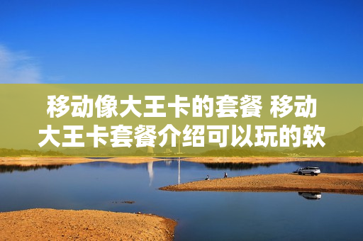 移动像大王卡的套餐 移动大王卡套餐介绍可以玩的软件