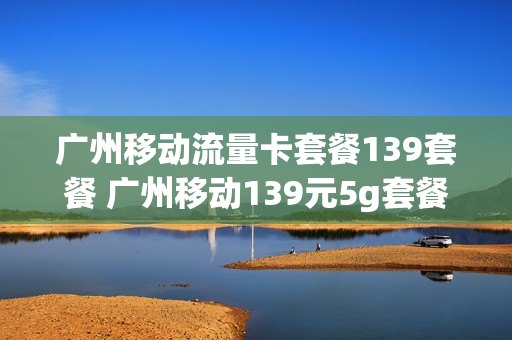 广州移动流量卡套餐139套餐 广州移动139元5g套餐