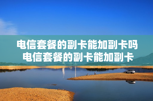 电信套餐的副卡能加副卡吗 电信套餐的副卡能加副卡吗怎么加