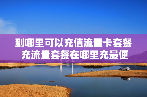 到哪里可以充值流量卡套餐 充流量套餐在哪里充最便宜