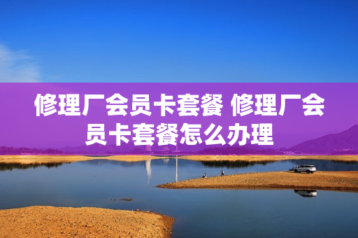 修理厂会员卡套餐 修理厂会员卡套餐怎么办理