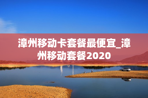 漳州移动卡套餐最便宜_漳州移动套餐2020