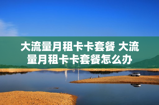 大流量月租卡卡套餐 大流量月租卡卡套餐怎么办