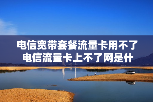 电信宽带套餐流量卡用不了 电信流量卡上不了网是什么原因