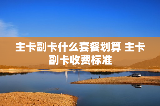主卡副卡什么套餐划算 主卡副卡收费标准