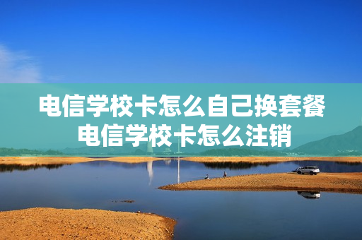 电信学校卡怎么自己换套餐 电信学校卡怎么注销