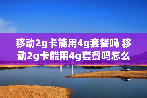 移动2g卡能用4g套餐吗 移动2g卡能用4g套餐吗怎么收费