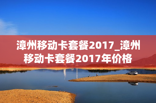 漳州移动卡套餐2017_漳州移动卡套餐2017年价格