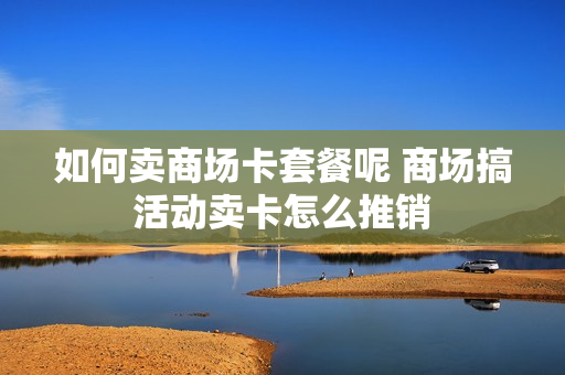 如何卖商场卡套餐呢 商场搞活动卖卡怎么推销