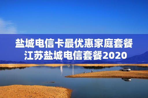 盐城电信卡最优惠家庭套餐 江苏盐城电信套餐2020