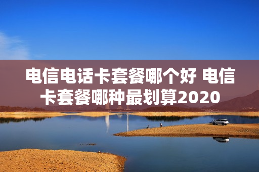 电信电话卡套餐哪个好 电信卡套餐哪种最划算2020