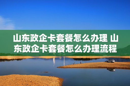 山东政企卡套餐怎么办理 山东政企卡套餐怎么办理流程