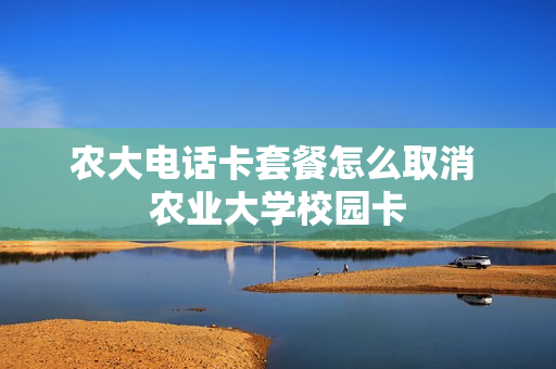 农大电话卡套餐怎么取消 农业大学校园卡