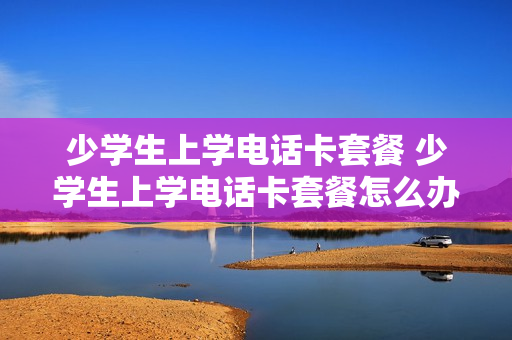 少学生上学电话卡套餐 少学生上学电话卡套餐怎么办
