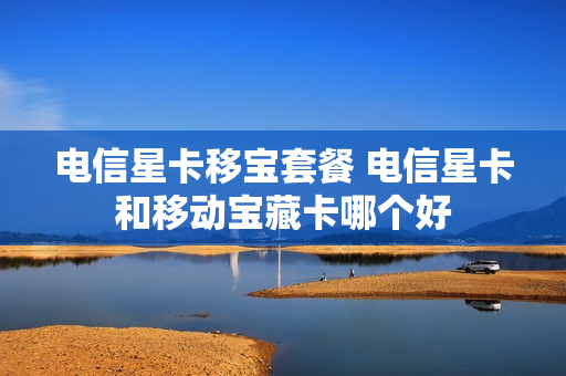 电信星卡移宝套餐 电信星卡和移动宝藏卡哪个好