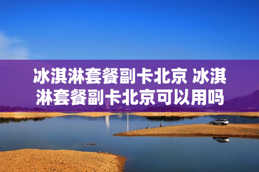 冰淇淋套餐副卡北京 冰淇淋套餐副卡北京可以用吗
