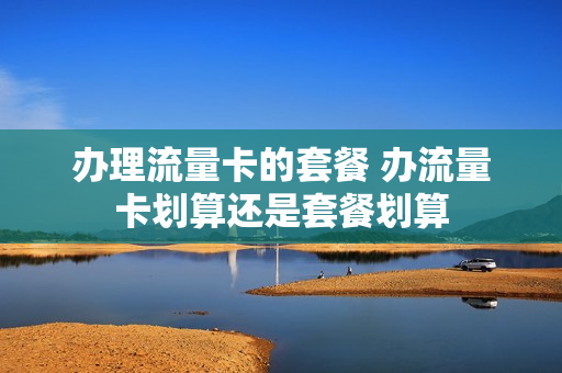 办理流量卡的套餐 办流量卡划算还是套餐划算