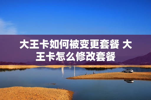 大王卡如何被变更套餐 大王卡怎么修改套餐