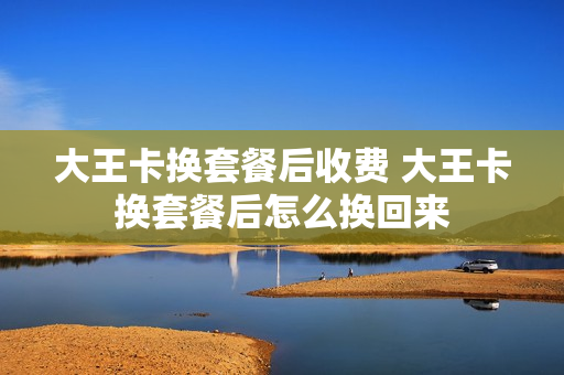 大王卡换套餐后收费 大王卡换套餐后怎么换回来