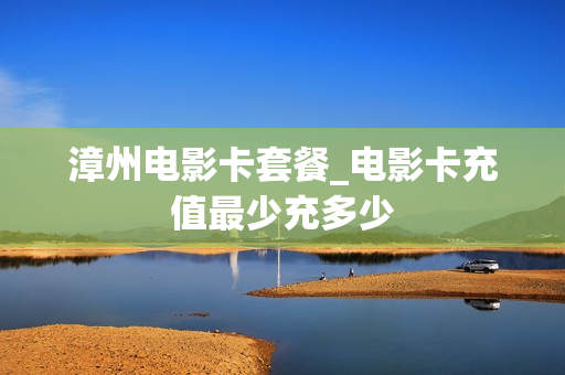 漳州电影卡套餐_电影卡充值最少充多少