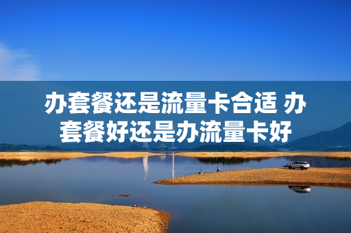 办套餐还是流量卡合适 办套餐好还是办流量卡好
